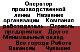 Оператор производственной линии › Название организации ­ Компания-работодатель › Отрасль предприятия ­ Другое › Минимальный оклад ­ 30 000 - Все города Работа » Вакансии   . Чувашия респ.,Алатырь г.